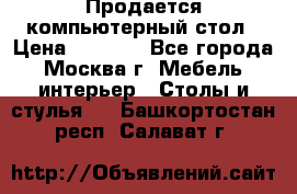 Продается компьютерный стол › Цена ­ 2 000 - Все города, Москва г. Мебель, интерьер » Столы и стулья   . Башкортостан респ.,Салават г.